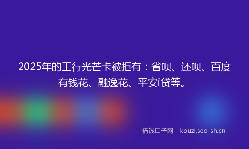 2025年的工行光芒卡被拒有：省呗、还呗、百度有钱花、融逸花、平安i贷等。