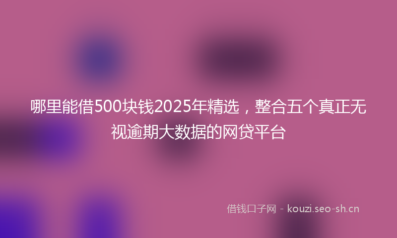 哪里能借500块钱2025年精选,整合五个真正无视逾期大数据的网贷平台