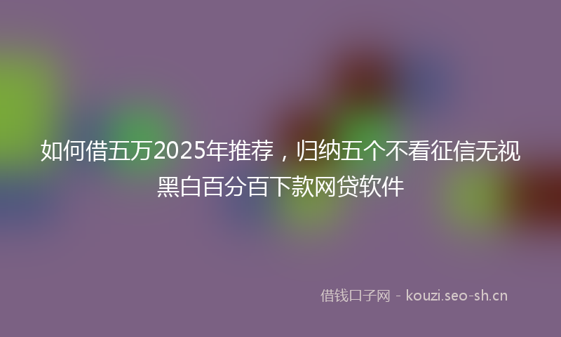 如何借五万2025年推荐，归纳五个不看征信无视黑白百分百下款网贷软件