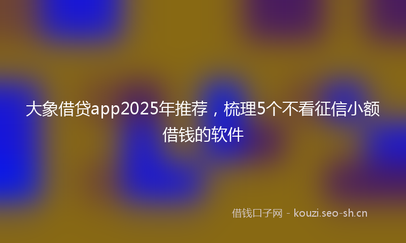 大象借贷app2025年推荐，梳理5个不看征信小额借钱的软件