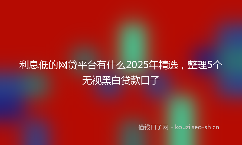 利息低的网贷平台有什么2025年精选，整理5个无视黑白贷款口子