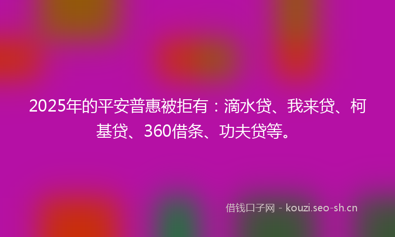 2025年的平安普惠被拒有：滴水贷、我来贷、柯基贷、360借条、功夫贷等。