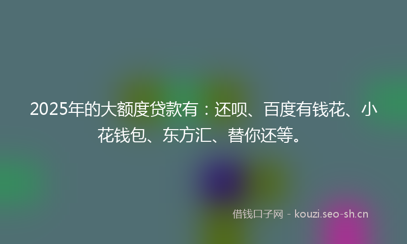 2025年的大额度贷款有：还呗、百度有钱花、小花钱包、东方汇、替你还等。
