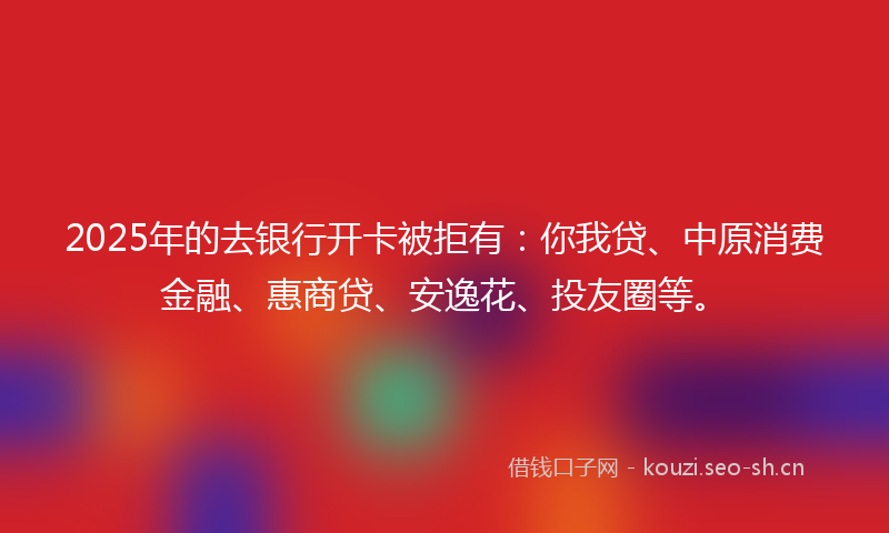 2025年的去银行开卡被拒有：你我贷、中原消费金融、惠商贷、安逸花、投友圈等。