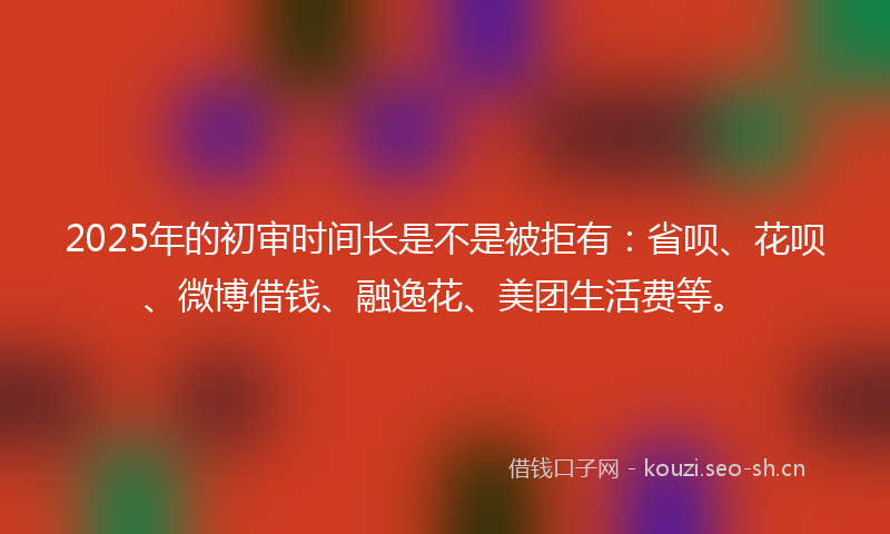 2025年的初审时间长是不是被拒有：省呗、花呗、微博借钱、融逸花、美团生活费等。