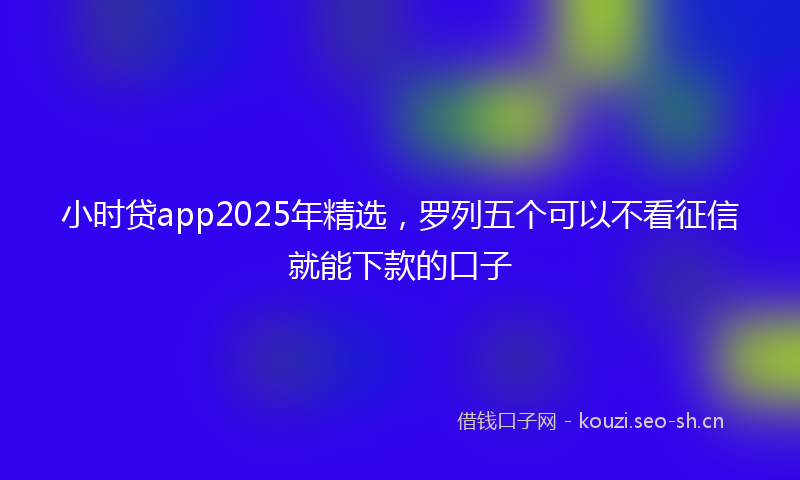 小时贷app2025年精选，罗列五个可以不看征信就能下款的口子