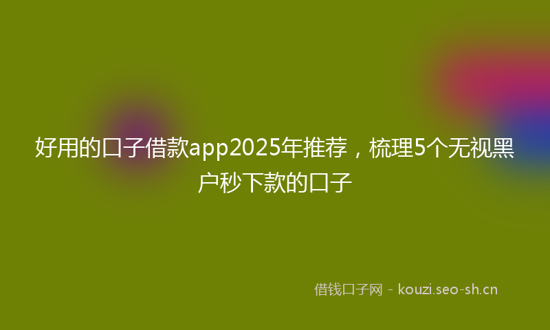 好用的口子借款app2025年推荐，梳理5个无视黑户秒下款的口子