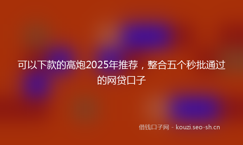可以下款的高炮2025年推荐，整合五个秒批通过的网贷口子