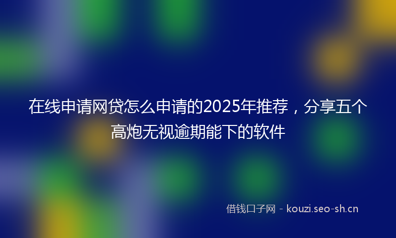 在线申请网贷怎么申请的2025年推荐，分享五个高炮无视逾期能下的软件