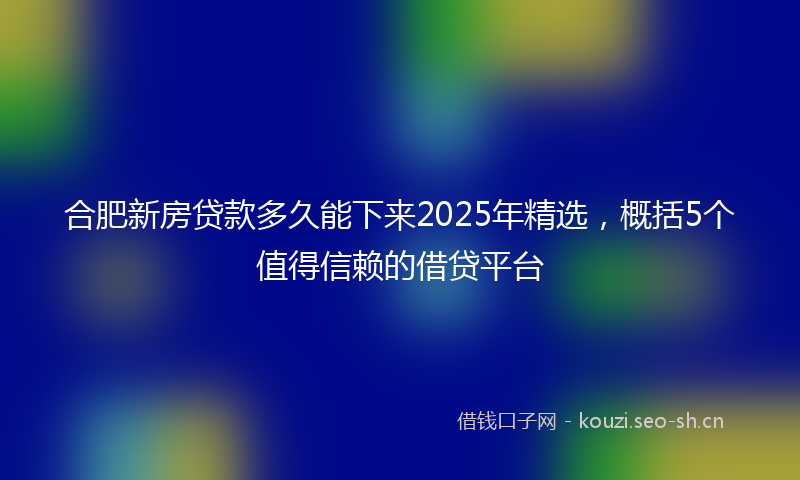 合肥新房贷款多久能下来2025年精选，概括5个值得信赖的借贷平台