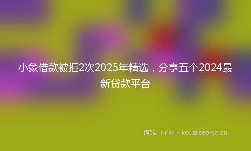 小象借款被拒2次2025年精选，分享五个2024最新贷款平台