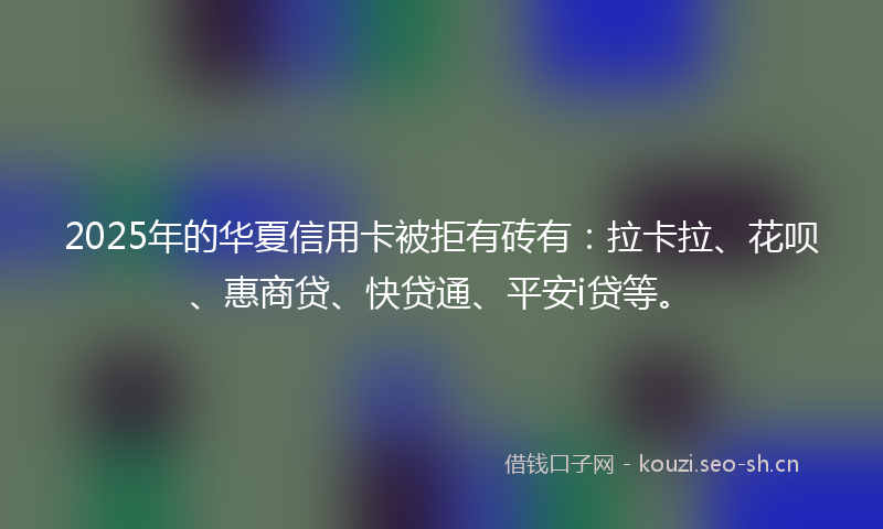 2025年的华夏信用卡被拒有砖有:拉卡拉、花呗、惠商贷、快贷通、平安i贷等。