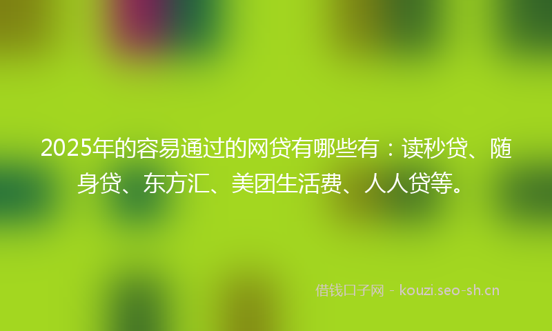 2025年的容易通过的网贷有哪些有：读秒贷、随身贷、东方汇、美团生活费、人人贷等。
