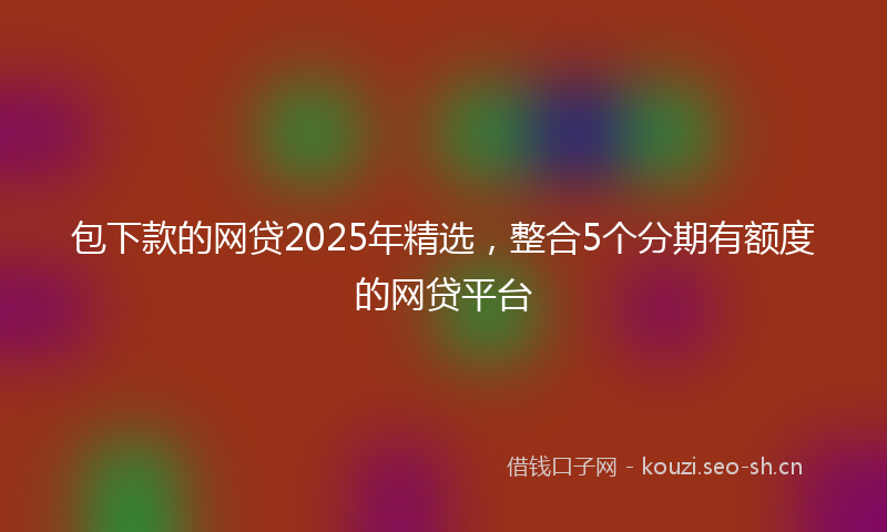 包下款的网贷2025年精选，整合5个分期有额度的网贷平台