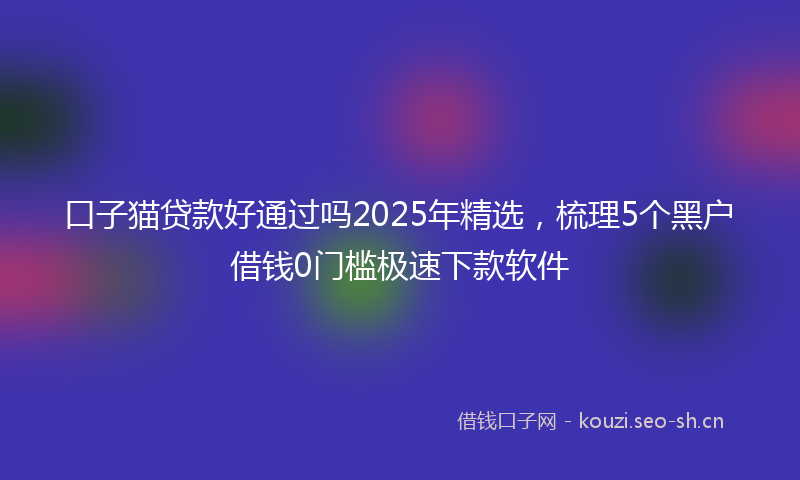 口子猫贷款好通过吗2025年精选，梳理5个黑户借钱0门槛极速下款软件
