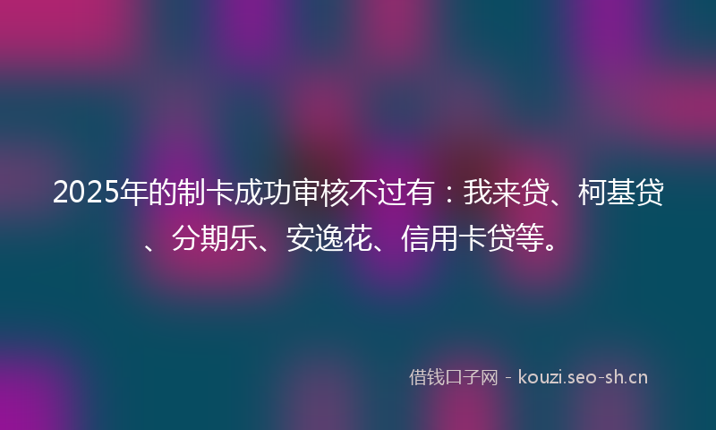 2025年的制卡成功审核不过有：我来贷、柯基贷、分期乐、安逸花、信用卡贷等。