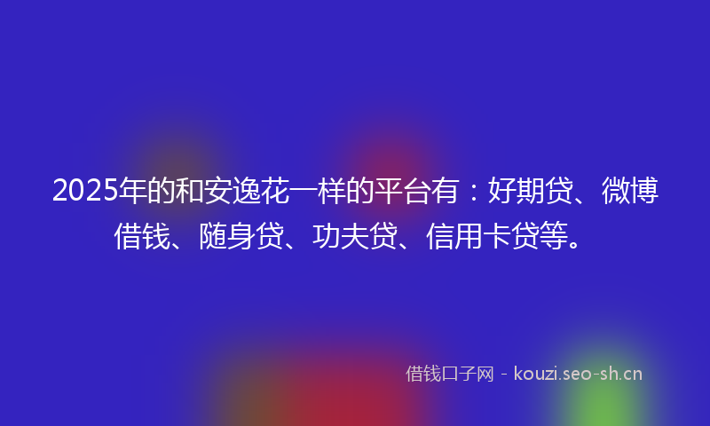 2025年的和安逸花一样的平台有：好期贷、微博借钱、随身贷、功夫贷、信用卡贷等。
