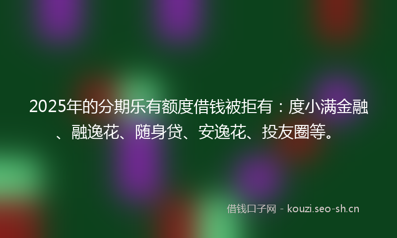 2025年的分期乐有额度借钱被拒有:度小满金融、融逸花、随身贷、安逸花、投友圈等。