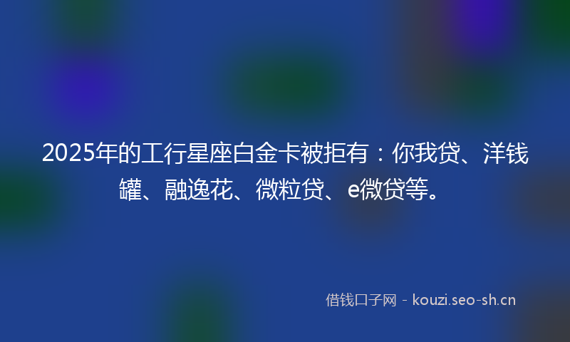 2025年的工行星座白金卡被拒有:你我贷、洋钱罐、融逸花、微粒贷、e微贷等。