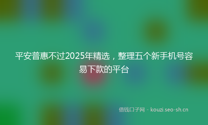 平安普惠不过2025年精选，整理五个新手机号容易下款的平台