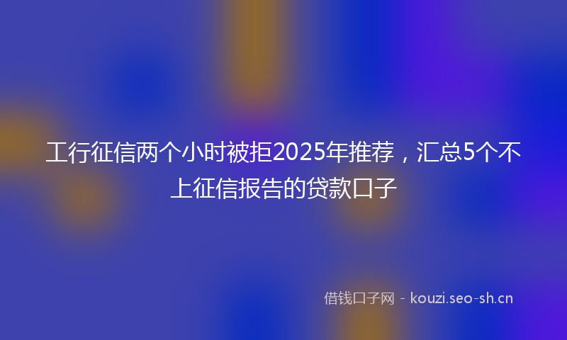 工行征信两个小时被拒2025年推荐,汇总5个不上征信报告的贷款口子
