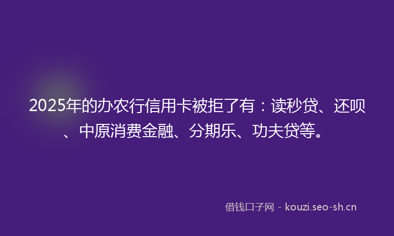 2025年的办农行信用卡被拒了有：读秒贷、还呗、中原消费金融、分期乐、功夫贷等。