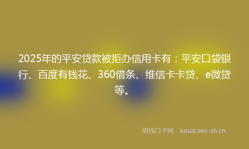 2025年的平安贷款被拒办信用卡有：平安口袋银行、百度有钱花、360借条、维信卡卡贷、e微贷等。