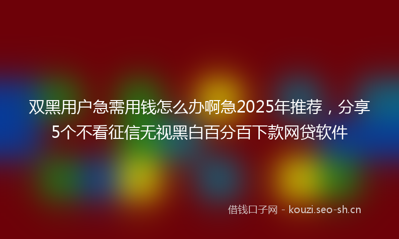 双黑用户急需用钱怎么办啊急2025年推荐,分享5个不看征信无视黑白百分百下款网贷软件