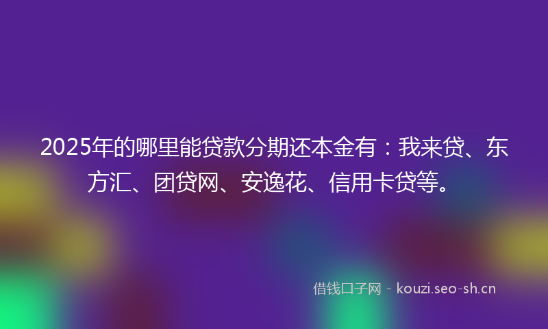 2025年的哪里能贷款分期还本金有：我来贷、东方汇、团贷网、安逸花、信用卡贷等。