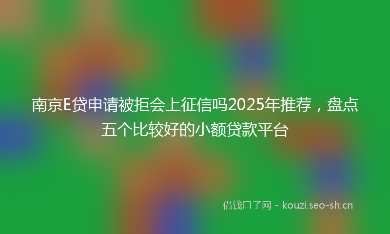 南京E贷申请被拒会上征信吗2025年推荐，盘点五个比较好的小额贷款平台