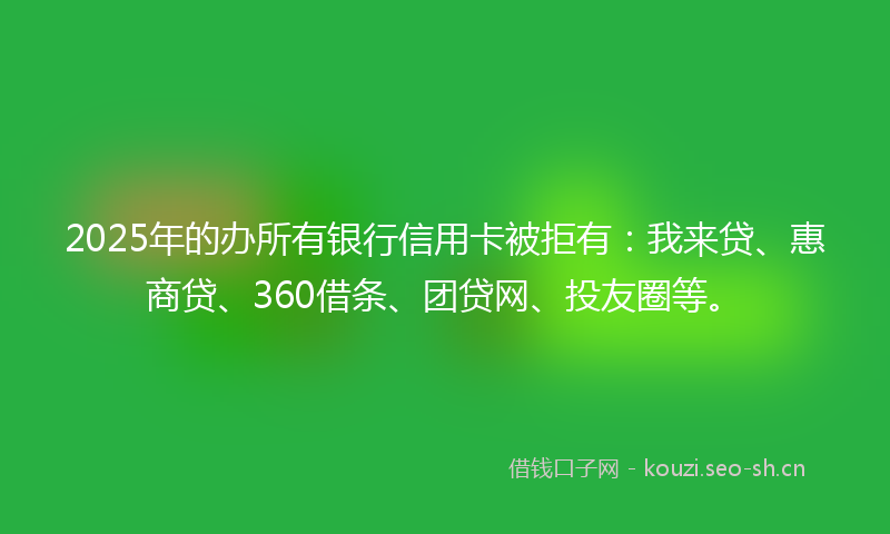 2025年的办所有银行信用卡被拒有:我来贷、惠商贷、360借条、团贷网、投友圈等。