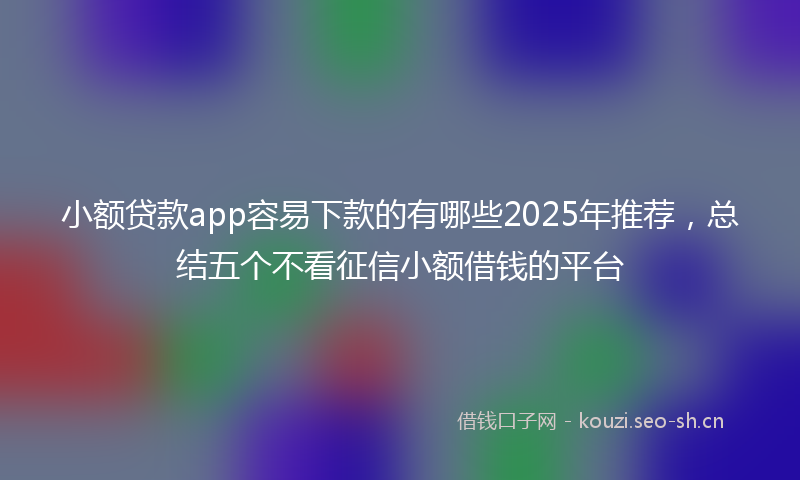 小额贷款app容易下款的有哪些2025年推荐，总结五个不看征信小额借钱的平台