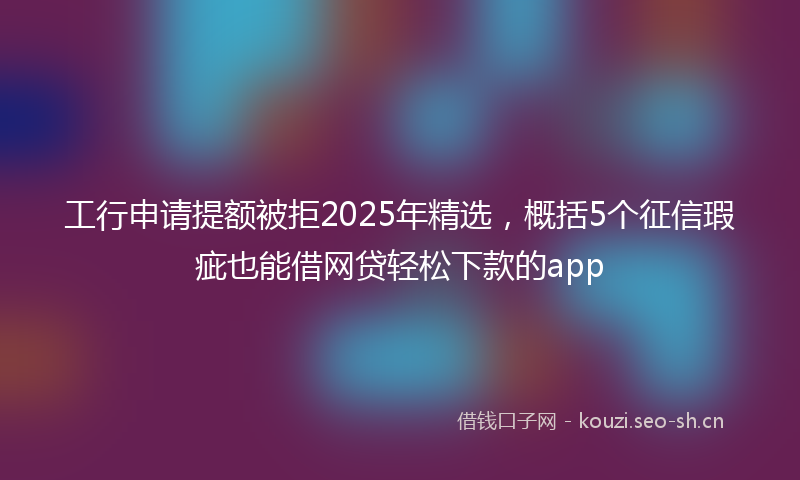 工行申请提额被拒2025年精选，概括5个征信瑕疵也能借网贷轻松下款的app