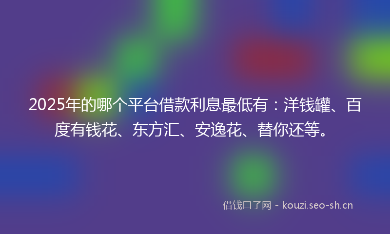 2025年的哪个平台借款利息最低有：洋钱罐、百度有钱花、东方汇、安逸花、替你还等。