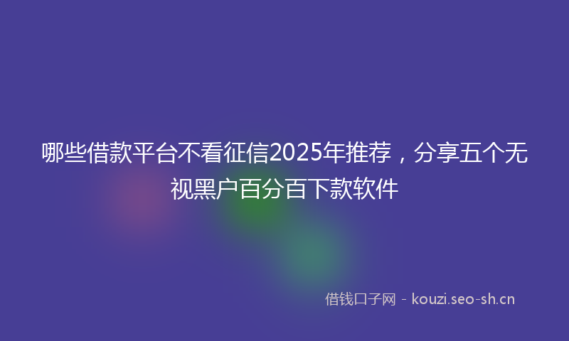 哪些借款平台不看征信2025年推荐,分享五个无视黑户百分百下款软件