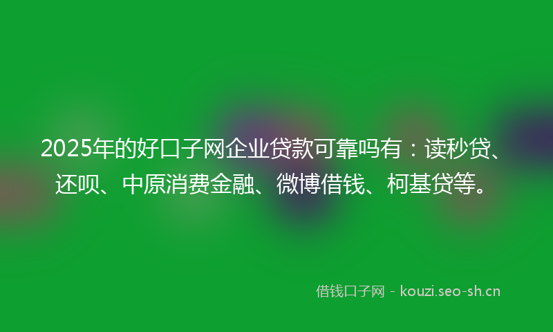 2025年的好口子网企业贷款可靠吗有：读秒贷、还呗、中原消费金融、微博借钱、柯基贷等。