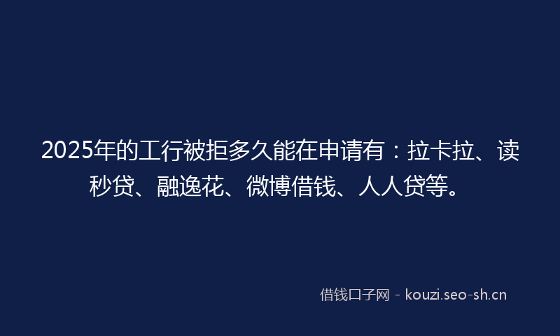 2025年的工行被拒多久能在申请有：拉卡拉、读秒贷、融逸花、微博借钱、人人贷等。