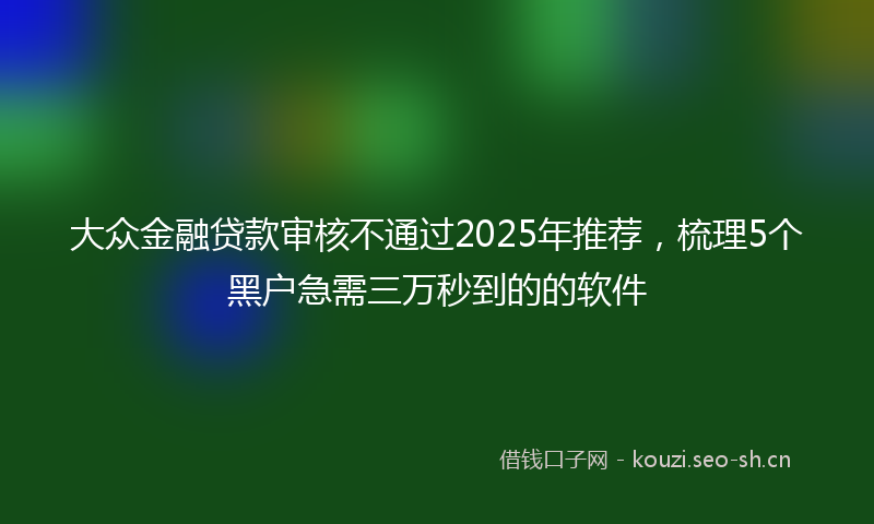 大众金融贷款审核不通过2025年推荐，梳理5个黑户急需三万秒到的的软件