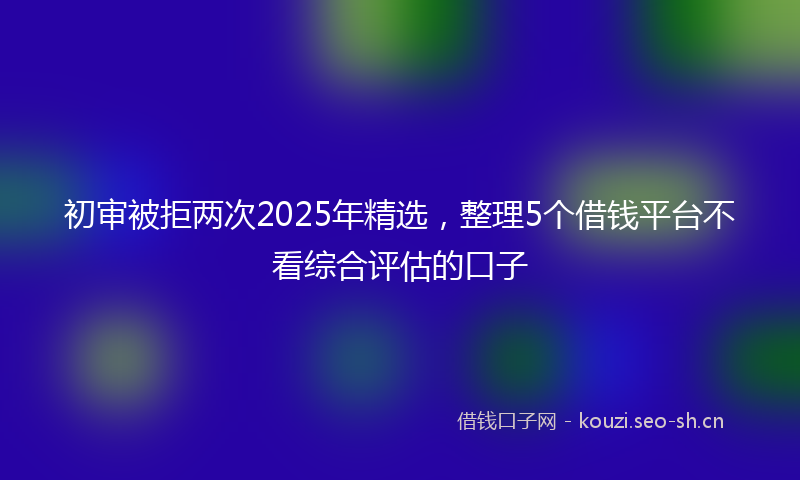 初审被拒两次2025年精选,整理5个借钱平台不看综合评估的口子