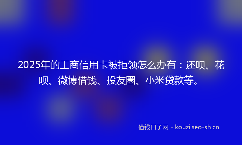 2025年的工商信用卡被拒领怎么办有:还呗、花呗、微博借钱、投友圈、小米贷款等。