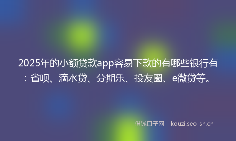 2025年的小额贷款app容易下款的有哪些银行有：省呗、滴水贷、分期乐、投友圈、e微贷等。