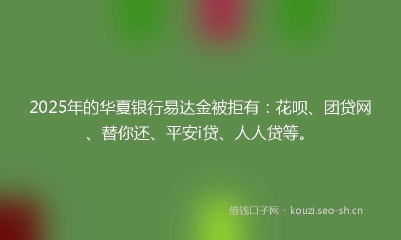 2025年的华夏银行易达金被拒有：花呗、团贷网、替你还、平安i贷、人人贷等。