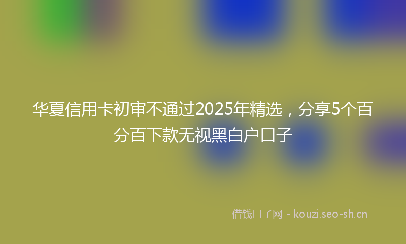 华夏信用卡初审不通过2025年精选，分享5个百分百下款无视黑白户口子