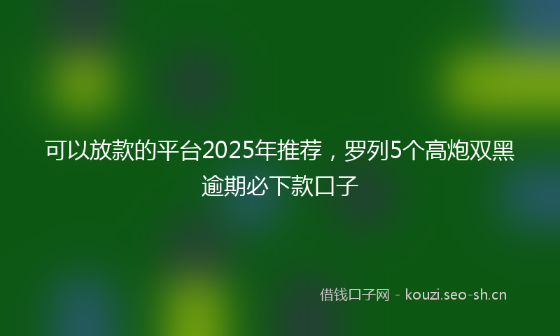 可以放款的平台2025年推荐，罗列5个高炮双黑逾期必下款口子