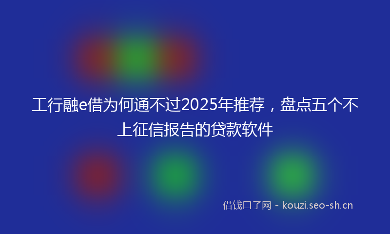 工行融e借为何通不过2025年推荐，盘点五个不上征信报告的贷款软件