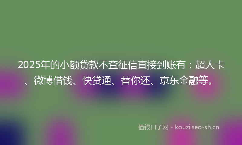 2025年的小额贷款不查征信直接到账有：超人卡、微博借钱、快贷通、替你还、京东金融等。