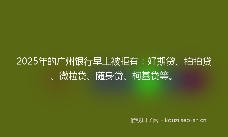 2025年的广州银行早上被拒有：好期贷、拍拍贷、微粒贷、随身贷、柯基贷等。