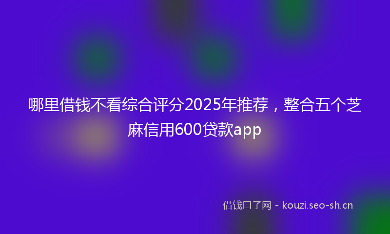 哪里借钱不看综合评分2025年推荐，整合五个芝麻信用600贷款app