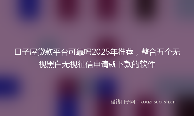 口子屋贷款平台可靠吗2025年推荐，整合五个无视黑白无视征信申请就下款的软件