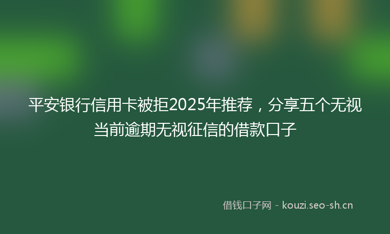 平安银行信用卡被拒2025年推荐，分享五个无视当前逾期无视征信的借款口子
